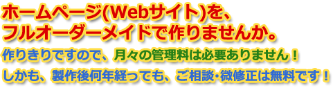 ホームページ(Webサイト)を、フルオーダーメイドで作りませんか。作りきりですので、以後の管理料は必要ありません！しかも、製作後何年経っても、ご相談･微修正は無料です！